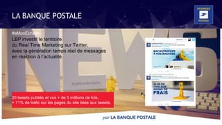 @labanquepostale @HBO75005
Nous pensons les nouveaux services
avec les collaborateurs et les clients au
cours d’expérimentations impulsées via
les Réseaux Sociaux et
la plate-forme collaborative clients
LBP investit le territoire
du Real Time Marketing sur Twitter,
avec la génération temps réel de messages
en réaction à l’actualité.
#aMonEchelle
20 tweets publiés et vus + de 5 millions de fois,
+ 71% de trafic sur les pages du site liées aux tweets,
LA BANQUE POSTALE
 