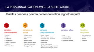 LA PERSONNALISATION AVEC LA SUITE ADOBE
Variables
temporelles
+ Heure de la journée
+ Jour de la semaine
+ Récence
+ Fréquence
Variables de
source
+ Domaine référent
+ Id de campagne
+ Affilié
+ Réseaux sociaux
+ Search (payant et naturel)
+ Trafic direct / bookmarks
+ Social graph / login
Variables offline
+ CRM
+ Conversion Offline
+ Données 3rd-party
+ Programmes de fidélité
Variables
d’environnement
+ Adresse IP
+ Pays
+ Zone horaire
+ Type de device
+ Système d’exploitation
+ Navigateur
+ Résolution d’écran
Variables
comportementales
+ Client / Prospect
+ Nouveau / Ancien visiteur
+ Chemin de visites précédentes
+ Intérêt produit
+ Recherches
+ Achats en ligne passés
+ Exposition aux campagnes passées
+ Réactions aux campagnes passées
Quelles données pour la personnalisation algorithmique?
 
