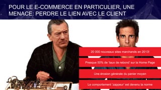 POUR LE E-COMMERCE EN PARTICULIER, UNE
MENACE: PERDRE LE LIEN AVEC LE CLIENT
20 000 nouveaux sites marchands en 2013!
Presque 50% de ‘taux de rebond’ sur la Home Page
Une érosion générale du panier moyen
Le comportement ‘zappeur’ est devenu la norme
 