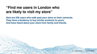 Here are 536 users who walk past your store on their commute.
They have a tendency to buy similar products to yours.
And have heard about your store from family and friends.
“Find me users in London who
are likely to visit my store”
 