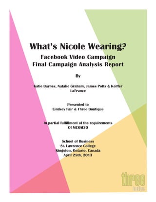 What’s Nicole Wearing?
Facebook Video Campaign
Final Campaign Analysis Report
By
Katie Barnes, Natalie Graham, James Potts & Keiffer
LaFrance
Presented to
Lindsey Fair & Three Boutique
In partial fulfillment of the requirements
Of MCOM30
School of Business
St. Lawrence College
Kingston, Ontario, Canada
April 25th, 2013
 
