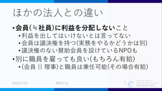 特定非営利活動法人
まちづくりエージェント
SIDE BEACH CITY.
ほかの法人との違い
•会員(≒社員)に利益を分配しないこと
•利益を出してはいけないとは言ってない
•会員は議決権を持つ(実務をやるかどうかは別)
•議決権のない賛助会員を設けているNPOも
•別に職員を雇っても良い(もちろん有給)
•(会員 || 理事)と職員は兼任可能(その場合有給)
2018/5/19 7NPOとは
 