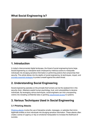 What Social Engineering is?
1. Introduction
In today's interconnected digital landscape, the threat of social engineering looms large.
Social engineering is a deceptive tactic employed by malicious actors to manipulate
individuals into divulging sensitive information or performing actions that compromise their
security. This article delves into the depths of social engineering, its techniques, impact, and
provides essential strategies to protect oneself against this silent threat.
2. Understanding Social Engineering
Social engineering operates on the principle that humans can be the weakest link in the
security chain. Attackers exploit human psychology, trust, and vulnerabilities to deceive
individuals. By leveraging various techniques, social engineers can trick unsuspecting
victims into revealing confidential data or granting unauthorized access to systems.
3. Various Techniques Used in Social Engineering
3.1 Phishing Attacks
Phishing attacks involve the use of deceptive emails, messages, or websites that mimic
legitimate entities to trick individuals into divulging sensitive information. These attacks often
create a sense of urgency or rely on emotional manipulation to increase the likelihood of
success.
 