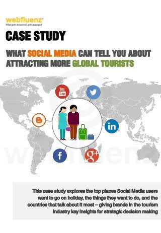 This case study explores the top places Social Media users
want to go on holiday, the things they want to do, and the
countries that talk about it most – giving brands in the tourism
industry key insights for strategic decision making
CASE STUDY
WHAT SOCIAL MEDIA CAN TELL YOU ABOUT
ATTRACTING MORE GLOBAL TOURISTS
 