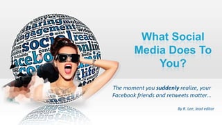 What Social
Media Does To
You?
The moment you suddenly realize, your
Facebook friends and retweets matter…
By R. Lee, lead editor
 