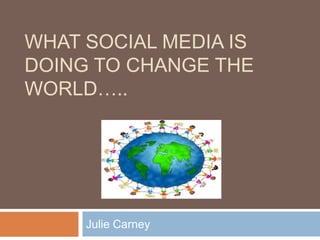 What Social Media is doing to change the world….. Julie Carney 