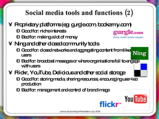 Social media tools and functions (2)
• P p ta p tfo s(e : g le o , b o rm o )
   ro rie ry la rm g urg .c m o ka y.c m
  – Go d fo nic inte s
      o r: he re ts
  – Ba fo m kingalo o m ne
      d r: a        t f o y
• Ninga o r c s dc m unity to ls
       nd the lo e o m       o
  – Go d fo c s d ne o a a g g tingc nte fro like ind d
       o r: lo e tw rks nd g re a     o nt m m e
    us rs
      e
  – Ba fo b a c s m s a e o w reo a a nsfa to e a e
      d r: ro d a t e s g s r he rg nis tio il  ng g
    w us rs
     ith e
• Flic Yo
      kr, uTub , De io a o r s c l s ra e
              e lic us nd the o ia to g
  – Go d fo s ringm d , s ringre o e , e o g us r-le
       o r: to     e ia ha      s urc s nc ura ing e d
    p d tio
     ro uc n
  – Ba fo m na e e a c ntro o b nd im g
      d r: a g m nt nd o l f ra          ae



                    J a J c b c a eP s nta n J 2 0
                     o nne a o s Sc p re e tio uly 0 9
 