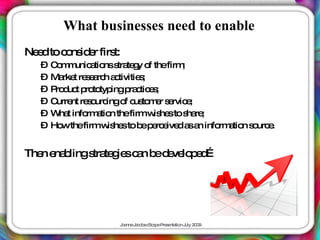 What businesses need to enable
Ne dtoc ns e firs
  e    o id r t:
  – C m unic tio s te y o thefirm
     o m a ns tra g f              ;
  – Ma t re e rc a tivitie ;
       rke s a h c        s
  – P d t p to ingp c e ;
     ro uc ro typ      ra tic s
  – C nt re o ingo c to e s rvic ;
     urre   s urc    f us m r e e
  – W t info a n thefirmw he to s re
      ha    rm tio            is s ha ;
  – Ho thefirmw he to b p rc ive a a info a n s urc .
       w         is s     e e e d s n    rm tio o e


The e b
   n na lings te ie c n b d ve p d
             tra g s a e e lo e …




                   J a J c b c a eP s nta n J 2 0
                    o nne a o s Sc p re e tio uly 0 9
 