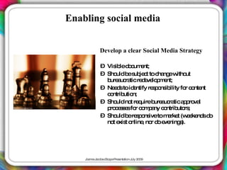 Enabling social media


            Develop a clear Social Media Strategy

            – Vis led c e
                 ib o um nt;
            – Sho b s je t to c ng w ut
                  uld e ub c      ha e itho
              b a ra re e lo m nt;
               ure uc tic d ve p e
            – Ne d toid ntify re p ns ility fo c nte
                 es      e      s o ib        r o nt
              c ntrib n;
               o     utio
            – Sho no re uireb a ra a p va
                  uld t q       ure uc tic p ro l
              p c s e fo c m a c ntrib rs
               ro e s s r o p ny o        uto ;
            – Sho b re p ns tom rke (w e nd d
                  uld e s o ive      a t e ke s o
              no e t o
                t xis nline no d e ning ).
                           , r o ve        s




    J a J c b c a eP s nta n J 2 0
     o nne a o s Sc p re e tio uly 0 9
 