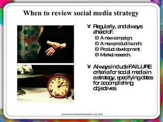 When to review social media strategy
                                • Re ula a a a
                                    g rly, nd lw ys
                                  a a o
                                   he d f:
                                      – A ne c m a n;
                                             w a p ig
                                      – A ne p d t la h;
                                             w ro uc unc
                                      – P d t d ve p e
                                         ro uc e lo m nt;
                                      – Ma t re e rc
                                           rke s a h.

                                • Alw ysinc eFAILURE
                                       a      lud
                                  c riafo s c l m d in
                                   rite    r o ia e ia
                                  as te y, s e ifyingd te
                                     tra g p c        a s
                                  fo a c m lis
                                    r c o p hing
                                  o je tive .
                                   b c s



           J a J c b c a eP s nta n J 2 0
            o nne a o s Sc p re e tio uly 0 9
 