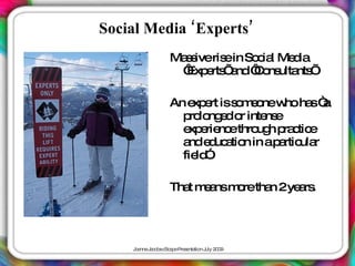 Social Media ‘Experts’
                 Ma s ris in So ia Me ia
                   s ive e     c l   d
                  ‘ e ’ nd‘ o ulta ’
                   Exp rts a C ns nts

                 An e e iss m o w ha “
                      xp rt o e ne ho s a
                   p lo e o inte e
                     ro ng d r   ns
                   e e nc thro h p c e
                    xp rie e   ug ra tic
                   a e uc tio in ap rtic r
                    nd d a n        a ula
                   fie ”
                       ld .

                 Tha m a m retha 2ye rs
                    t e ns o    n   a .




    J a J c b c a eP s nta n J 2 0
     o nne a o s Sc p re e tio uly 0 9
 