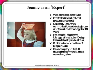 Joanne as an ‘Expert’
                         • W b d ve p r s e19 4
                              e e lo e inc 9
                         • C a do
                            re te nlinee uc tio l
                                            d a na
                           p d tss e19 6
                            ro uc inc 9
                         • Unive ity le ture in
                                 rs     c r
                           c m unic tio a s te icus
                            o m a n nd tra g            e
                           o info a n te hno g fo 13
                            f     rm tio c lo y r
                           ye rs
                              a
                         • P je t a P g m e
                            ro c nd ro ra m
                           Ma g r a Inte c n De ig
                               na e t      ra tio   s n
                           Re e rc fa ility in Aus lia
                               sa h c             tra
                         • P lis d ab o o Us so
                            ub he        ok n e f
                           Blo sin 2 0
                               g     06
                         • Ra ac m a in theUK
                               n o p ny
                           d ve p c m e ia s c l
                            e lo ing o m rc l o ia
                           ne o
                              tw rkings s
                                        ite



    J a J c b c a eP s nta n J 2 0
     o nne a o s Sc p re e tio uly 0 9
 