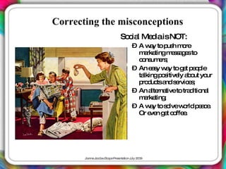 Correcting the misconceptions
                            So ia Me iaisNOT:
                              c l   d
                                  – A w y to p h m re
                                         a    us o
                                    m rke
                                      a tingm s a e to
                                                es g s
                                    c ns e ;
                                     o um rs
                                  – An e s w y to g t p o le
                                         ay a        e ep
                                    talkingp s
                                            o itive a o yo
                                                   ly b ut ur
                                    p d tsa s rvic s
                                     ro uc nd e e ;
                                  – An a rna to tra itio l
                                         lte tive      d na
                                    m rke ;
                                      a ting
                                  – A w y to s lvew rld p a e
                                         a    o      o    ec.
                                    Or e n g t c ffe .
                                         ve e o e




       J a J c b c a eP s nta n J 2 0
        o nne a o s Sc p re e tio uly 0 9
 