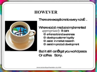 HOWEVER
   The a e e tio toe ry rule .
      re re xc p ns ve      …

   W res c l m d isim le e d
    he o ia e ia          p m nte
    appropriately it c n:
                      a
         – e nc b nd a a ne s
            nha e ra w re s
         – d ve p c to e lo lty
            e lo us m r ya
         – a s t in m rke re e rc
            s is      a t sa h
         – a s t in p d t d ve p e
            s is     ro uc e lo m nt

   But it s c n’g t yo w rldp a e
           till a t e u o    ec.
   Or c ffe . So
       o e        rry.


J a J c b c a eP s nta n J 2 0
 o nne a o s Sc p re e tio uly 0 9
 