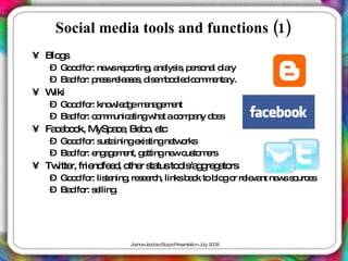 Social media tools and functions (1)
• Blo s
     g
   – Go d fo ne sre o
       o r: w p rting a lys , p rs na d ry
                         , na is e o l ia
   – Ba fo p s re a e , d e b d d c m e ry.
       d r: re s le s s is m o ie o m nta
• Wiki
   – Go d fo kno le g m na e e
       o r:     w d e a g m nt
   – Ba fo c m unic tingw t ac m a d e
       d r: o m a        ha o p ny o s
• Fa e o k, MySp c , Be o e
    cb o        a e b , tc
   – Go d fo s ta
       o r: us ininge tingne o
                      xis   tw rks
   – Ba fo e a e e g ttingne c to e
       d r: ng g m nt, e    w us m rs
• Tw r, frie fe d o r s tusto ls g re a rs
    itte    nd e , the ta    o /a g g to
   – Go d fo lis ning re e rc linksb c to b go re va ne ss urc s
       o r: te       , s a h,       ak     lo r le nt w o e
   – Ba fo s lling
       d r: e     .




                     J a J c b c a eP s nta n J 2 0
                      o nne a o s Sc p re e tio uly 0 9
 