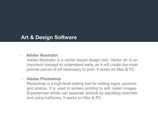 Art & Design Software
- Adobe Illustrator
Adobe Illustrator is a vector based design tool. Vector art is an
important concept to understand early, as it will create the most
precise pieces of art necessary to print. It works on Mac & PC.
- Adobe Photoshop
Photoshop is a high-level editing tool for editing logos, pictures,
and photos. It is used in screen printing to edit raster images.
Experienced artists can separate artwork by adjusting channels
and using halftones. It works on Mac & PC.
 