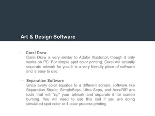 Art & Design Software
- Corel Draw
Corel Draw is very similar to Adobe Illustrator, though it only
works on PC. For simple spot color printing, Corel will actually
separate artwork for you. It is a very friendly piece of software
and is easy to use.
- Separation Software
Since every color equates to a different screen, software like
Separation Studio, SimpleSeps, Ultra Seps, and AccuRIP are
tools that will "rip" your artwork and separate it for screen
burning. You will need to use this tool if you are doing
simulated spot color or 4 color process printing.
 