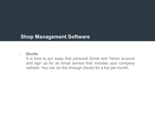 Shop Management Software
- Gsuite
It is time to put away that personal Gmail and Yahoo account
and sign up for an email service that includes your company
website. You can do this through Gsuite for a fee per month.
 