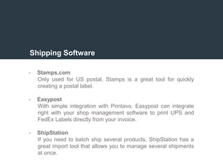 Shipping Software
- Stamps.com
Only used for US postal, Stamps is a great tool for quickly
creating a postal label.
- Easypost
With simple integration with Printavo, Easypost can integrate
right with your shop management software to print UPS and
FedEx Labels directly from your invoice.
- ShipStation
If you need to batch ship several products, ShipStation has a
great import tool that allows you to manage several shipments
at once.
 