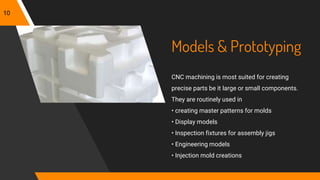 Models & Prototyping
CNC machining is most suited for creating
precise parts be it large or small components.
They are routinely used in
• creating master patterns for molds
• Display models
• Inspection fixtures for assembly jigs
• Engineering models
• Injection mold creations
10
 
