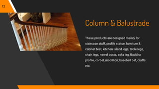 Column & Balustrade
These products are designed mainly for
staircase stuff, profile statue, furniture &
cabinet feet, kitchen island legs, table legs,
chair legs, newel posts, sofa leg, Buddha
profile, corbel, modillion, baseball bat, crafts
etc.
12
 