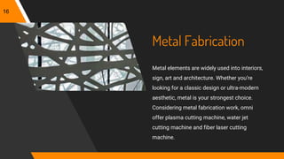 Metal Fabrication
Metal elements are widely used into interiors,
sign, art and architecture. Whether you’re
looking for a classic design or ultra-modern
aesthetic, metal is your strongest choice.
Considering metal fabrication work, omni
offer plasma cutting machine, water jet
cutting machine and fiber laser cutting
machine.
16
 