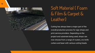 Soft Material ( Foam
& Film & Carpet &
Leather)
Cutting has always been a major part of the
overall production process for sign shops and
print service providers. Depending on the
project and substrate being used, shops can
now choose from a range of routers, cnc knife
cutters and laser with various cutting heads.
18
 