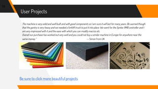 User Projects
19
Be sure to click more beautiful projects
The machine is very solid and well built and with good components so I am sure it will last for many years. Be warned though
that the gantry is very heavy and we needed a forklift truck to put it into place. We went for the Syntec 11MB controller and I
am very impressed with it and the ease with which you can modify macros etc.
Overall our purchase has worked out very well and you could not buy a similar machine in Europe for anywhere near the
same money.” -- Simon from UK
 