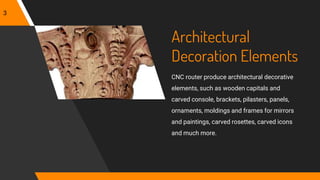 Architectural
Decoration Elements
CNC router produce architectural decorative
elements, such as wooden capitals and
carved console, brackets, pilasters, panels,
ornaments, moldings and frames for mirrors
and paintings, carved rosettes, carved icons
and much more.
3
 