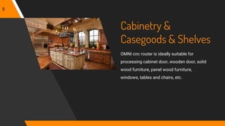 Cabinetry &
Casegoods & Shelves
OMNI cnc router is ideally suitable for
processing cabinet door, wooden door, solid
wood furniture, panel wood furniture,
windows, tables and chairs, etc.
5
 