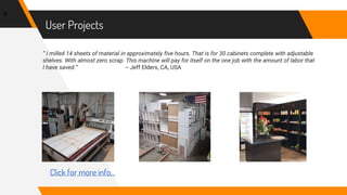 User Projects
” I milled 14 sheets of material in approximately five hours. That is for 30 cabinets complete with adjustable
shelves. With almost zero scrap. This machine will pay for itself on the one job with the amount of labor that
I have saved.” -- Jeff Elders, CA, USA
6
Click for more info...
 