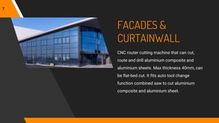 FACADES &
CURTAINWALL
CNC router cutting machine that can cut,
route and drill aluminium composite and
aluminium sheets. Max thickness 40mm, can
be flat-bed cut. It fits auto tool change
function combined saw to cut aluminium
composite and aluminium sheet.
7
 
