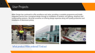 User Projects
Miller Design has continued to offer excellence and value, providing a complete programme and totally
integrated service from conceptual design through to installation of window, roof glazing, shopfront and
curtainwalling systems. We pride ourselves on offering design expertise along with quality production and
installation of aluminium joinery.
8
What product Miller ordered? Find out
 