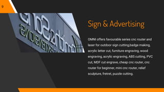 Sign & Advertising
OMNI offers favourable series cnc router and
laser for outdoor sign cutting,badge making,
acrylic letter cut, furniture engraving, wood
engraving, acrylic engraving, ABS cutting, PVC
cut, MDF cut engrave, cheap cnc router, cnc
router for beginner, mini cnc router, relief
sculpture, fretret, puzzle cutting.
9
 