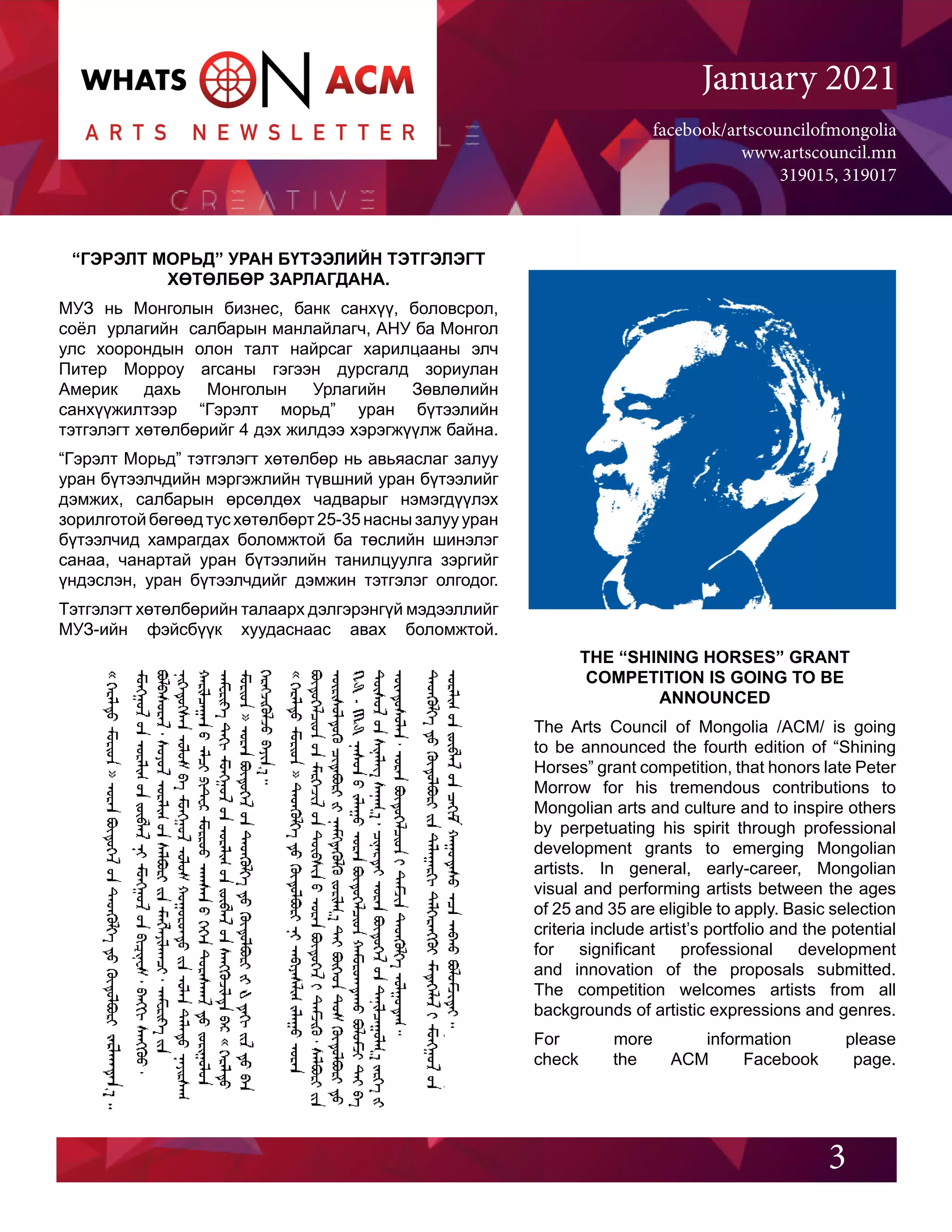 facebook/artscouncilofmongolia
www.artscouncil.mn
319015, 319017
January 2021
“ГЭРЭЛТ МОРЬД” УРАН БҮТЭЭЛИЙН ТЭТГЭЛЭГТ
ХӨТӨЛБӨР ЗАРЛАГДАНА.
МУЗ нь Монголын бизнес, банк санхүү, боловсрол,
соёл урлагийн салбарын манлайлагч, АНУ ба Монгол
улс хоорондын олон талт найрсаг харилцааны элч
Питер Морроу агсаны гэгээн дурсгалд зориулан
Америк дахь Монголын Урлагийн Зөвлөлийн
санхүүжилтээр “Гэрэлт морьд” уран бүтээлийн
тэтгэлэгт хөтөлбөрийг 4 дэх жилдээ хэрэгжүүлж байна.
“Гэрэлт Морьд” тэтгэлэгт хөтөлбөр нь авьяаслаг залуу
уран бүтээлчдийн мэргэжлийн түвшний уран бүтээлийг
дэмжих, салбарын өрсөлдөх чадварыг нэмэгдүүлэх
зорилготой бөгөөд тус хөтөлбөрт 25-35 насны залуу уран
бүтээлчид хамрагдах боломжтой ба төслийн шинэлэг
санаа, чанартай уран бүтээлийн танилцуулга зэргийг
үндэслэн, уран бүтээлчдийг дэмжин тэтгэлэг олгодог.
Тэтгэлэгт хөтөлбөрийн талаарх дэлгэрэнгүй мэдээллийг
МУЗ-ийн фэйсбүүк хуудаснаас авах боломжтой.
3
THE “SHINING HORSES” GRANT
COMPETITION IS GOING TO BE
ANNOUNCED
The Arts Council of Mongolia /ACM/ is going
to be announced the fourth edition of “Shining
Horses” grant competition, that honors late Peter
Morrow for his tremendous contributions to
Mongolian arts and culture and to inspire others
by perpetuating his spirit through professional
development grants to emerging Mongolian
artists. In general, early-career, Mongolian
visual and performing artists between the ages
of 25 and 35 are eligible to apply. Basic selection
criteria include artist’s portfolio and the potential
for significant professional development
and innovation of the proposals submitted.
The competition welcomes artists from all
backgrounds of artistic expressions and genres.
For more information please
check the ACM Facebook page.
 
