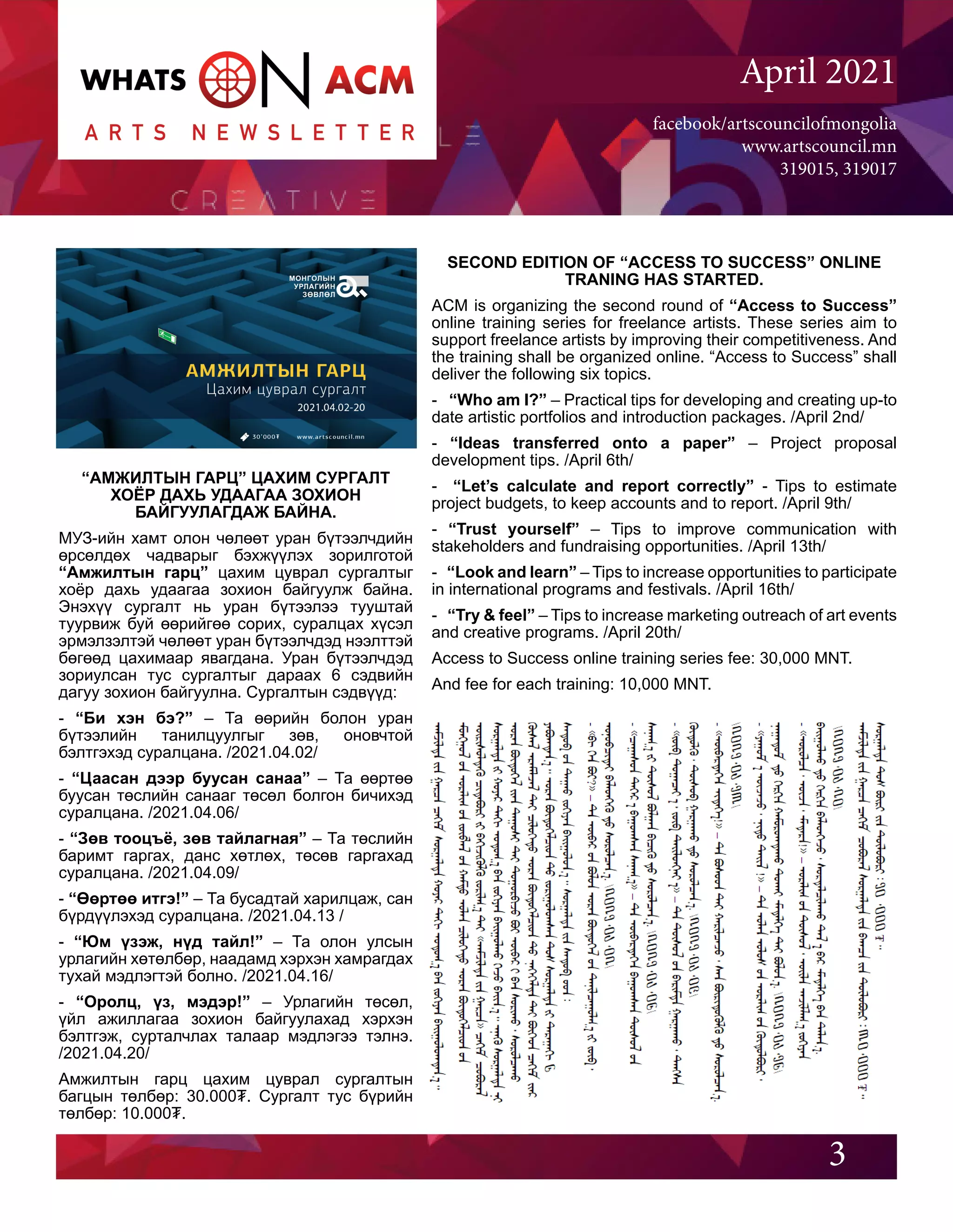 facebook/artscouncilofmongolia
www.artscouncil.mn
319015, 319017
April 2021
“АМЖИЛТЫН ГАРЦ” ЦАХИМ СУРГАЛТ
ХОЁР ДАХЬ УДААГАА ЗОХИОН
БАЙГУУЛАГДАЖ БАЙНА.
МУЗ-ийн хамт олон чөлөөт уран бүтээлчдийн
өрсөлдөх чадварыг бэхжүүлэх зорилготой
“Амжилтын гарц” цахим цуврал сургалтыг
хоёр дахь удаагаа зохион байгуулж байна.
Энэхүү сургалт нь уран бүтээлээ тууштай
туурвиж буй өөрийгөө сорих, суралцах хүсэл
эрмэлзэлтэй чөлөөт уран бүтээлчдэд нээлттэй
бөгөөд цахимаар явагдана. Уран бүтээлчдэд
зориулсан тус сургалтыг дараах 6 сэдвийн
дагуу зохион байгуулна. Сургалтын сэдвүүд:
- “Би хэн бэ?” – Та өөрийн болон уран
бүтээлийн танилцуулгыг зөв, оновчтой
бэлтгэхэд суралцана. /2021.04.02/
- “Цаасан дээр буусан санаа” – Та өөртөө
буусан төслийн санааг төсөл болгон бичихэд
суралцана. /2021.04.06/
- “Зөв тооцъё, зөв тайлагная” – Та төслийн
баримт гаргах, данс хөтлөх, төсөв гаргахад
суралцана. /2021.04.09/
- “Өөртөө итгэ!” – Та бусадтай харилцаж, сан
бүрдүүлэхэд суралцана. /2021.04.13 /
- “Юм үзэж, нүд тайл!” – Та олон улсын
урлагийн хөтөлбөр, наадамд хэрхэн хамрагдах
тухай мэдлэгтэй болно. /2021.04.16/
- “Оролц, үз, мэдэр!” – Урлагийн төсөл,
үйл ажиллагаа зохион байгуулахад хэрхэн
бэлтгэж, сурталчлах талаар мэдлэгээ тэлнэ.
/2021.04.20/
Амжилтын гарц цахим цуврал сургалтын
багцын төлбөр: 30.000₮. Сургалт тус бүрийн
төлбөр: 10.000₮.
3
SECOND EDITION OF “ACCESS TO SUCCESS” ONLINE
TRANING HAS STARTED.
ACM is organizing the second round of “Access to Success”
online training series for freelance artists. These series aim to
support freelance artists by improving their competitiveness. And
the training shall be organized online. “Access to Success” shall
deliver the following six topics.
- “Who am I?” – Practical tips for developing and creating up-to
date artistic portfolios and introduction packages. /April 2nd/
- “Ideas transferred onto a paper” – Project proposal
development tips. /April 6th/
- “Let’s calculate and report correctly” - Tips to estimate
project budgets, to keep accounts and to report. /April 9th/
- “Trust yourself” – Tips to improve communication with
stakeholders and fundraising opportunities. /April 13th/
- “Look and learn” – Tips to increase opportunities to participate
in international programs and festivals. /April 16th/
- “Try & feel” – Tips to increase marketing outreach of art events
and creative programs. /April 20th/
Access to Success online training series fee: 30,000 MNT.
And fee for each training: 10,000 MNT.
 