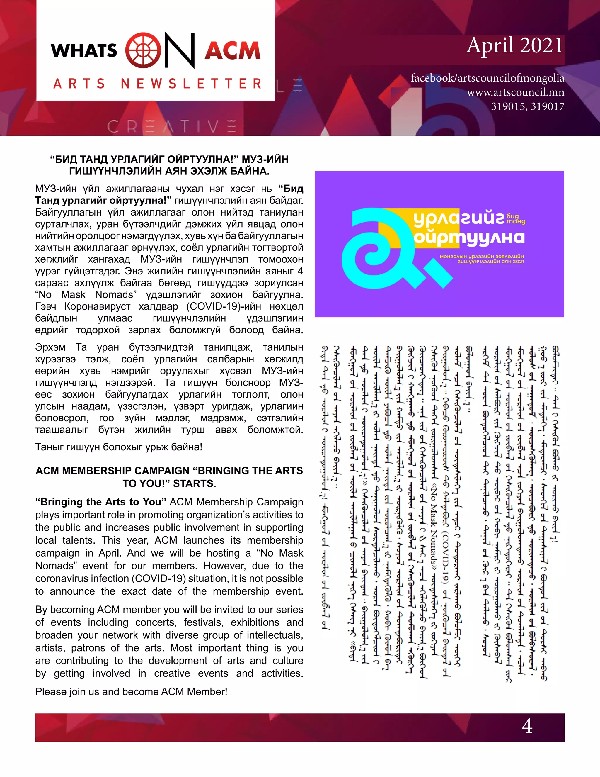 facebook/artscouncilofmongolia
www.artscouncil.mn
319015, 319017
April 2021
“БИД ТАНД УРЛАГИЙГ ОЙРТУУЛНА!” МУЗ-ИЙН
ГИШҮҮНЧЛЭЛИЙН АЯН ЭХЭЛЖ БАЙНА.
МУЗ-ийн үйл ажиллагааны чухал нэг хэсэг нь “Бид
Танд урлагийг ойртуулна!” гишүүнчлэлийн аян байдаг.
Байгууллагын үйл ажиллагааг олон нийтэд таниулан
сурталчлах, уран бүтээлчдийг дэмжих үйл явцад олон
нийтийн оролцоог нэмэгдүүлэх, хувь хүн ба байгууллагын
хамтын ажиллагааг өрнүүлэх, соёл урлагийн тогтвортой
хөгжлийг хангахад МУЗ-ийн гишүүнчлэл томоохон
үүрэг гүйцэтгэдэг. Энэ жилийн гишүүнчлэлийн аяныг 4
сараас эхлүүлж байгаа бөгөөд гишүүддээ зориулсан
“No Mask Nomads” үдэшлэгийг зохион байгуулна.
Гэвч Коронавируст халдвар (COVID-19)-ийн нөхцөл
байдлын улмаас гишүүнчлэлийн үдэшлэгийн
өдрийг тодорхой зарлах боломжгүй болоод байна.
Эрхэм Та уран бүтээлчидтэй танилцаж, танилын
хүрээгээ тэлж, соёл урлагийн салбарын хөгжилд
өөрийн хувь нэмрийг оруулахыг хүсвэл МУЗ-ийн
гишүүнчлэлд нэгдээрэй. Та гишүүн болсноор МУЗ-
өөс зохион байгуулагдах урлагийн тоглолт, олон
улсын наадам, үзэсгэлэн, үзвэрт уригдаж, урлагийн
боловсрол, гоо зүйн мэдлэг, мэдрэмж, сэтгэлийн
таашаалыг бүтэн жилийн турш авах боломжтой.
Таныг гишүүн болохыг урьж байна!
4
ACM MEMBERSHIP CAMPAIGN “BRINGING THE ARTS
TO YOU!” STARTS.
“Bringing the Arts to You” ACM Membership Campaign
plays important role in promoting organization’s activities to
the public and increases public involvement in supporting
local talents. This year, ACM launches its membership
campaign in April. And we will be hosting a “No Mask
Nomads” event for our members. However, due to the
coronavirus infection (COVID-19) situation, it is not possible
to announce the exact date of the membership event.
By becoming ACM member you will be invited to our series
of events including concerts, festivals, exhibitions and
broaden your network with diverse group of intellectuals,
artists, patrons of the arts. Most important thing is you
are contributing to the development of arts and culture
by getting involved in creative events and activities.
Please join us and become ACM Member!
 