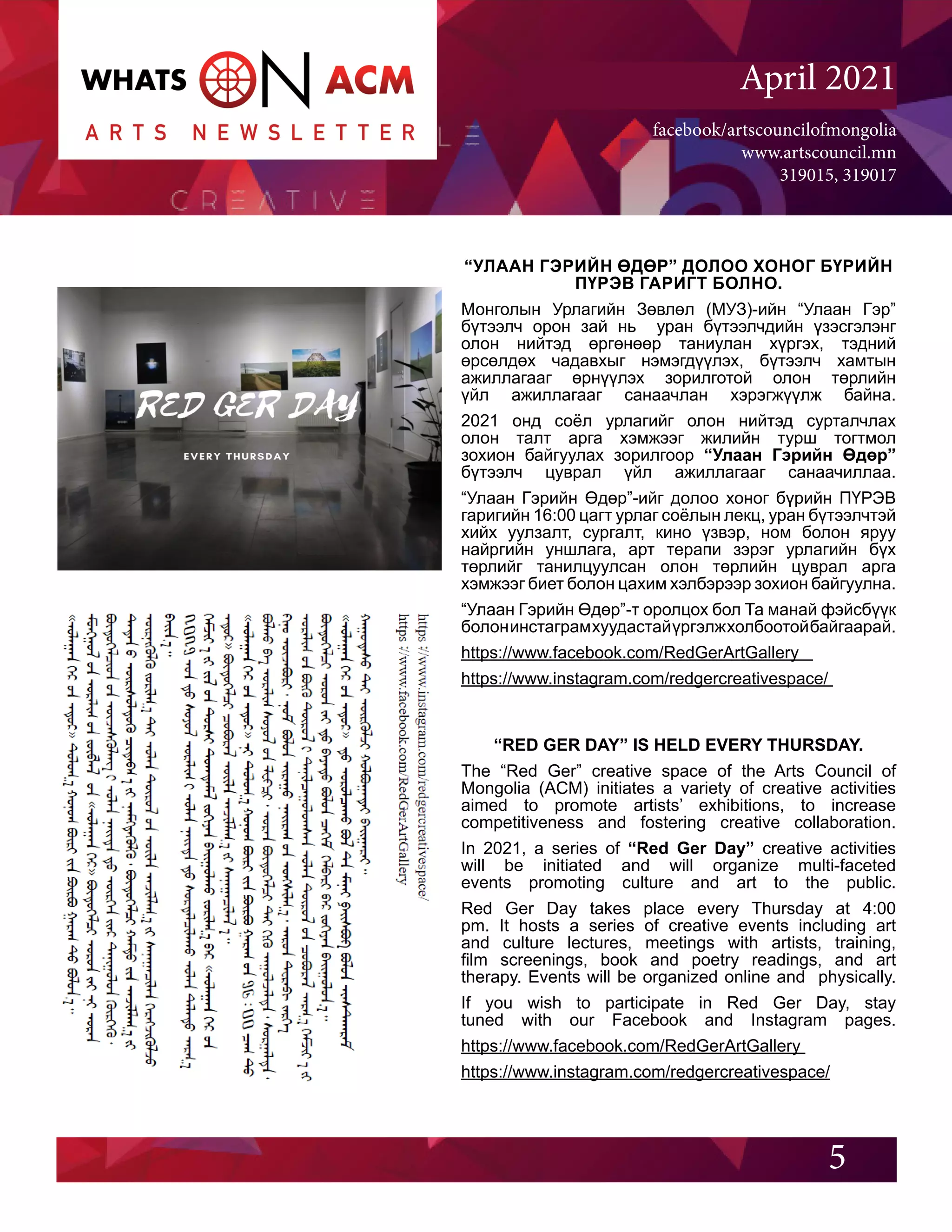 facebook/artscouncilofmongolia
www.artscouncil.mn
319015, 319017
April 2021
“УЛААН ГЭРИЙН ӨДӨР” ДОЛОО ХОНОГ БҮРИЙН
ПҮРЭВ ГАРИГТ БОЛНО.
Монголын Урлагийн Зөвлөл (МУЗ)-ийн “Улаан Гэр”
бүтээлч орон зай нь уран бүтээлчдийн үзэсгэлэнг
олон нийтэд өргөнөөр таниулан хүргэх, тэдний
өрсөлдөх чадавхыг нэмэгдүүлэх, бүтээлч хамтын
ажиллагааг өрнүүлэх зорилготой олон төрлийн
үйл ажиллагааг санаачлан хэрэгжүүлж байна.
2021 онд соёл урлагийг олон нийтэд сурталчлах
олон талт арга хэмжээг жилийн турш тогтмол
зохион байгуулах зорилгоор “Улаан Гэрийн Өдөр”
бүтээлч цуврал үйл ажиллагааг санаачиллаа.
“Улаан Гэрийн Өдөр”-ийг долоо хоног бүрийн ПҮРЭВ
гаригийн 16:00 цагт урлаг соёлын лекц, уран бүтээлчтэй
хийх уулзалт, сургалт, кино үзвэр, ном болон яруу
найргийн уншлага, арт терапи зэрэг урлагийн бүх
төрлийг танилцуулсан олон төрлийн цуврал арга
хэмжээг биет болон цахим хэлбэрээр зохион байгуулна.
“Улаан Гэрийн Өдөр”-т оролцох бол Та манай фэйсбүүк
болонинстаграмхуудастайүргэлжхолбоотойбайгаарай.
https://www.facebook.com/RedGerArtGallery
https://www.instagram.com/redgercreativespace/
5
“RED GER DAY” IS HELD EVERY THURSDAY.
The “Red Ger” creative space of the Arts Council of
Mongolia (ACM) initiates a variety of creative activities
aimed to promote artists’ exhibitions, to increase
competitiveness and fostering creative collaboration.
In 2021, a series of “Red Ger Day” creative activities
will be initiated and will organize multi-faceted
events promoting culture and art to the public.
Red Ger Day takes place every Thursday at 4:00
pm. It hosts a series of creative events including art
and culture lectures, meetings with artists, training,
film screenings, book and poetry readings, and art
therapy. Events will be organized online and physically.
If you wish to participate in Red Ger Day, stay
tuned with our Facebook and Instagram pages.
https://www.facebook.com/RedGerArtGallery
https://www.instagram.com/redgercreativespace/
 