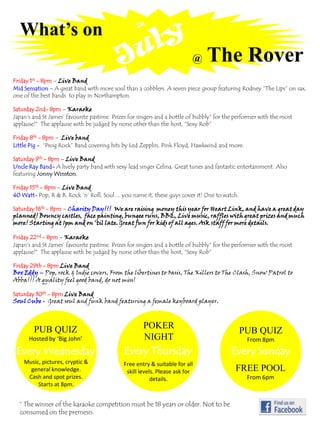 What’s on In July @The Rover Friday 1st - 8pm – Live Band Mid Sensation – A great band with more soul than a cobblers. A seven piece group featuring Rodney “The Lips” on sax, one of the best bands  to play in Northampton.  Saturday 2nd- 8pm – Karaoke Japan’s and St James’ favourite pastime. Prizes for singers and a bottle of bubbly*for the performer with the most applause!*  The applause with be judged by none other than the host, “Sexy Rob” Friday 8th- 8pm– Live band Little Pig -  “Prog Rock” Band covering hits by Led Zepplin, Pink Floyd, Hawkwind and more. Saturday 9th- 8pm –Live Band Uncle Ray Band- A lively party band with sexy lead singer Celina. Great tunes and fantastic entertainment. Also featuring Jonny Winston. Friday 15th- 8pm –Live Band 40 Watt- Pop, R & B, Rock ‘n’ Roll, Soul… you name it, these guys cover it! One to watch. Saturday 16th- 8pm– Charity Day!!!  We are raising  money this year for Heart Link, and have a great day planned! Bouncy castles,  face painting, bungee runs, BBQ, Live music, raffles with great prizes and much more! Starting at 1pm and on ‘til late. Great fun for kids of all ages. Ask staff for more details. Friday 22nd - 8pm– Karaoke Japan’s and St James’ favourite pastime. Prizes for singers and a bottle of bubbly*for the performer with the most applause!*  The applause with be judged by none other than the host, “Sexy Rob” Friday 29th - 8pm Live Band Box Eddy – Pop, rock & Indie covers, From the libertines to Oasis, The Killers to The Clash, Snow Patrol to Abba!!! A quality feel good band, do not miss! Saturday 30th - 8pm Live Band Soul Cube -  Great soul and funk band featuring a female keyboard player. POKER NIGHT PUB QUIZ Hosted by ‘Big John’ PUB QUIZ From 8pm Every Sunday Every Thursday Every Wednesday Music, pictures, cryptic & general knowledge. Cash and spot prizes. Starts at 8pm. Free entry &suitable for all skill levels. Please ask for details. FREE POOL From 6pm * The winner of the karaoke competition must be 18 years or older. Not to be consumed on the premesis. 