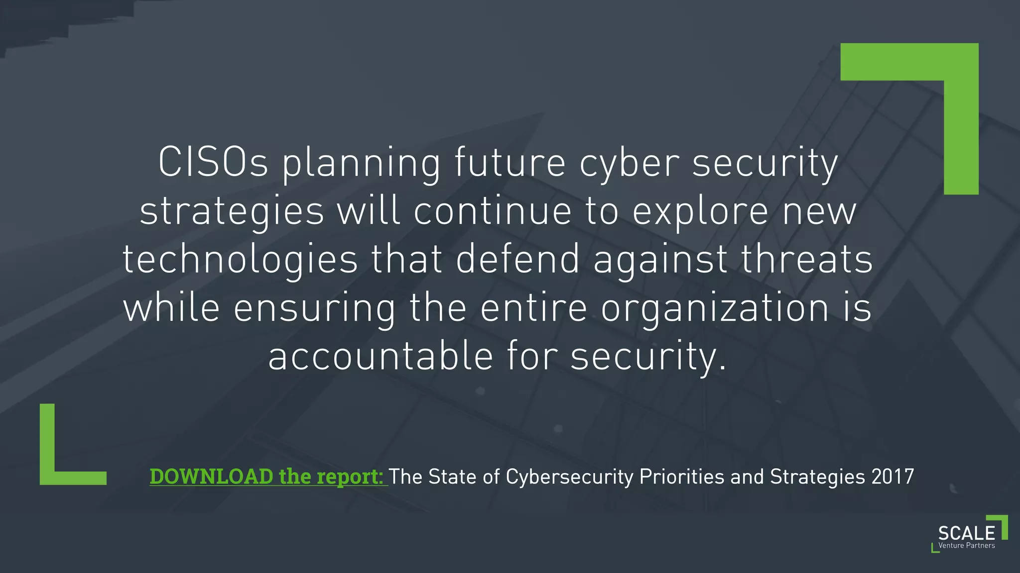 [ 10 ] C O N F I D E N T I A L / T R A D E S E C R E T
CISOs planning future cyber security
strategies will continue to explore new
technologies that defend against threats
while ensuring the entire organization is
accountable for security.
DOWNLOAD the report: The State of Cybersecurity Priorities and Strategies 2017
 