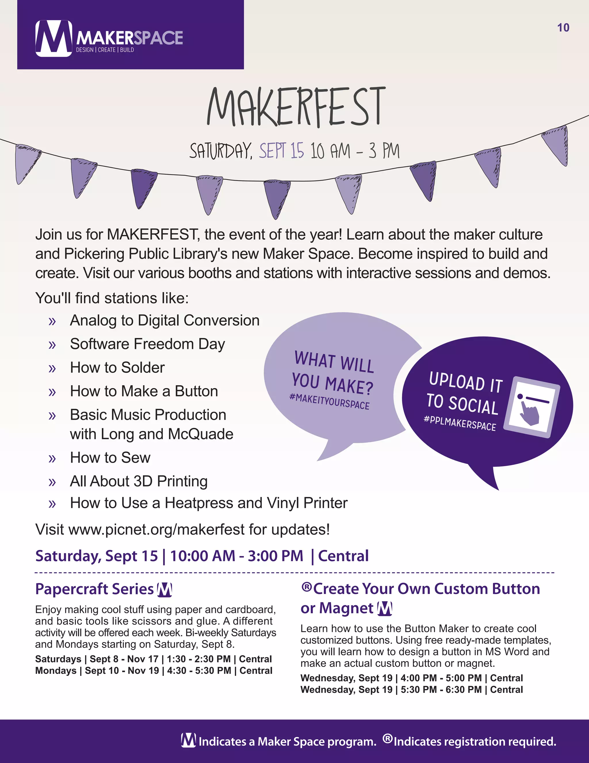 MAKERFEST
SATURDAY, SEPT 15 10 AM - 3 PM
10
Indicates a Maker Space program.
®Indicates registration required.
Papercraft Series
Enjoy making cool stuff using paper and cardboard,
and basic tools like scissors and glue. A different
activity will be offered each week. Bi-weekly Saturdays
and Mondays starting on Saturday, Sept 8.
Saturdays | Sept 8 - Nov 17 | 1:30 - 2:30 PM | Central
Mondays | Sept 10 - Nov 19 | 4:30 - 5:30 PM | Central
®Create Your Own Custom Button
or Magnet
Learn how to use the Button Maker to create cool
customized buttons. Using free ready-made templates,
you will learn how to design a button in MS Word and
make an actual custom button or magnet.
Wednesday, Sept 19 | 4:00 PM - 5:00 PM | Central
Wednesday, Sept 19 | 5:30 PM - 6:30 PM | Central
Join us for MAKERFEST, the event of the year! Learn about the maker culture
and Pickering Public Library's new Maker Space. Become inspired to build and
create. Visit our various booths and stations with interactive sessions and demos.
You'll find stations like:
»» Analog to Digital Conversion
»» Software Freedom Day
»» How to Solder
»» How to Make a Button
»» Basic Music Production
with Long and McQuade
»» How to Sew
»» All About 3D Printing
»» How to Use a Heatpress and Vinyl Printer
Visit www.picnet.org/makerfest for updates!
Saturday, Sept 15 | 10:00 AM - 3:00 PM | Central
 