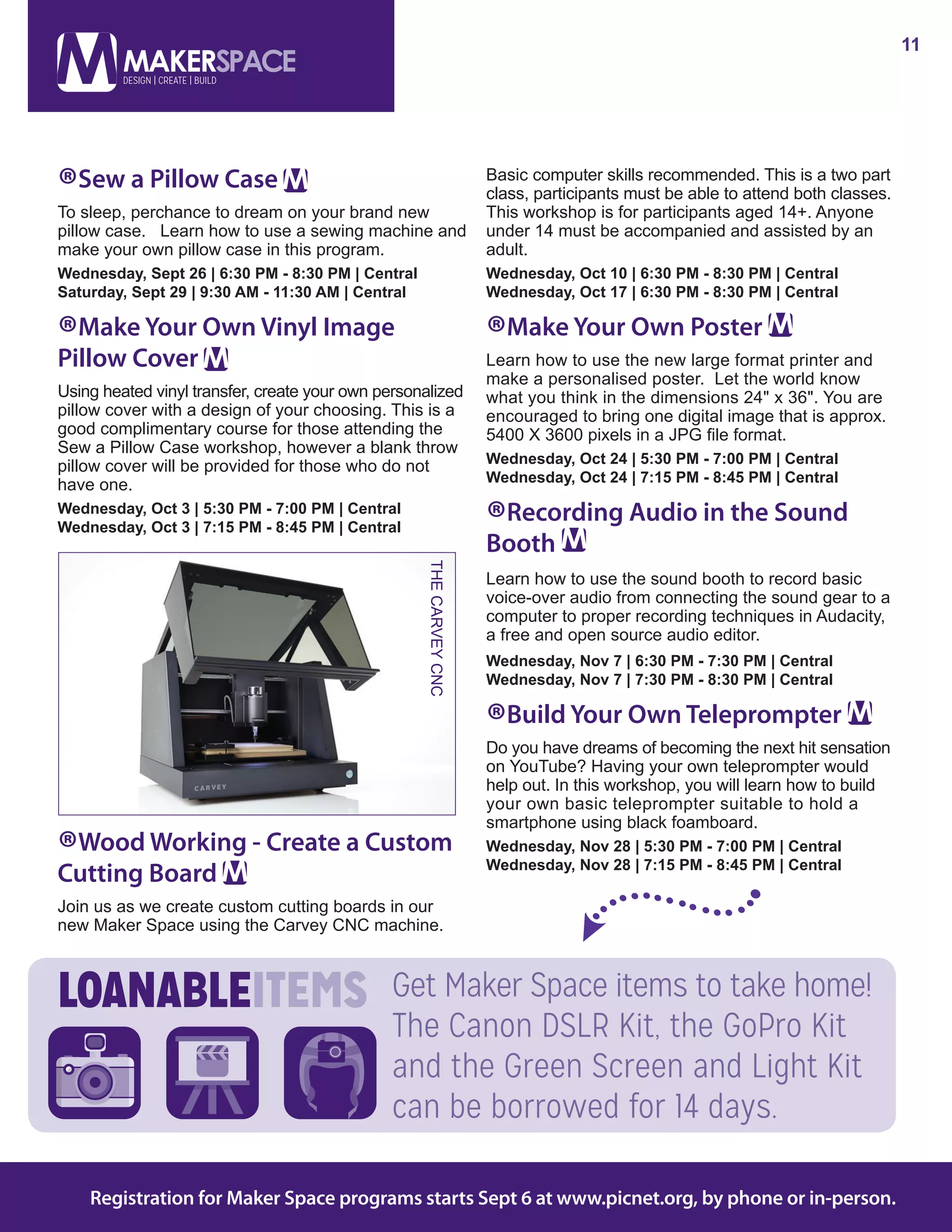 11
Registration for Maker Space programs starts Sept 6 at www.picnet.org, by phone or in-person.
®Sew a Pillow Case
To sleep, perchance to dream on your brand new
pillow case.   Learn how to use a sewing machine and
make your own pillow case in this program.
Wednesday, Sept 26 | 6:30 PM - 8:30 PM | Central
Saturday, Sept 29 | 9:30 AM - 11:30 AM | Central
®Make Your Own Vinyl Image
Pillow Cover
Using heated vinyl transfer, create your own personalized
pillow cover with a design of your choosing. This is a
good complimentary course for those attending the
Sew a Pillow Case workshop, however a blank throw
pillow cover will be provided for those who do not
have one.
Wednesday, Oct 3 | 5:30 PM - 7:00 PM | Central
Wednesday, Oct 3 | 7:15 PM - 8:45 PM | Central
®Wood Working - Create a Custom
Cutting Board
Join us as we create custom cutting boards in our
new Maker Space using the Carvey CNC machine.
Basic computer skills recommended. This is a two part
class, participants must be able to attend both classes.
This workshop is for participants aged 14+. Anyone
under 14 must be accompanied and assisted by an
adult.
Wednesday, Oct 10 | 6:30 PM - 8:30 PM | Central
Wednesday, Oct 17 | 6:30 PM - 8:30 PM | Central
®Make Your Own Poster
Learn how to use the new large format printer and
make a personalised poster.  Let the world know
what you think in the dimensions 24" x 36". You are
encouraged to bring one digital image that is approx.
5400 X 3600 pixels in a JPG file format.
Wednesday, Oct 24 | 5:30 PM - 7:00 PM | Central
Wednesday, Oct 24 | 7:15 PM - 8:45 PM | Central
®Recording Audio in the Sound
Booth
Learn how to use the sound booth to record basic
voice-over audio from connecting the sound gear to a
computer to proper recording techniques in Audacity,
a free and open source audio editor.
Wednesday, Nov 7 | 6:30 PM - 7:30 PM | Central
Wednesday, Nov 7 | 7:30 PM - 8:30 PM | Central
®Build Your Own Teleprompter
Do you have dreams of becoming the next hit sensation
on YouTube? Having your own teleprompter would
help out. In this workshop, you will learn how to build
your own basic teleprompter suitable to hold a
smartphone using black foamboard.
Wednesday, Nov 28 | 5:30 PM - 7:00 PM | Central	
Wednesday, Nov 28 | 7:15 PM - 8:45 PM | Central
Get Maker Space items to take home!
The Canon DSLR Kit, the GoPro Kit
and the Green Screen and Light Kit
can be borrowed for 14 days.
THECARVEYCNC
 
