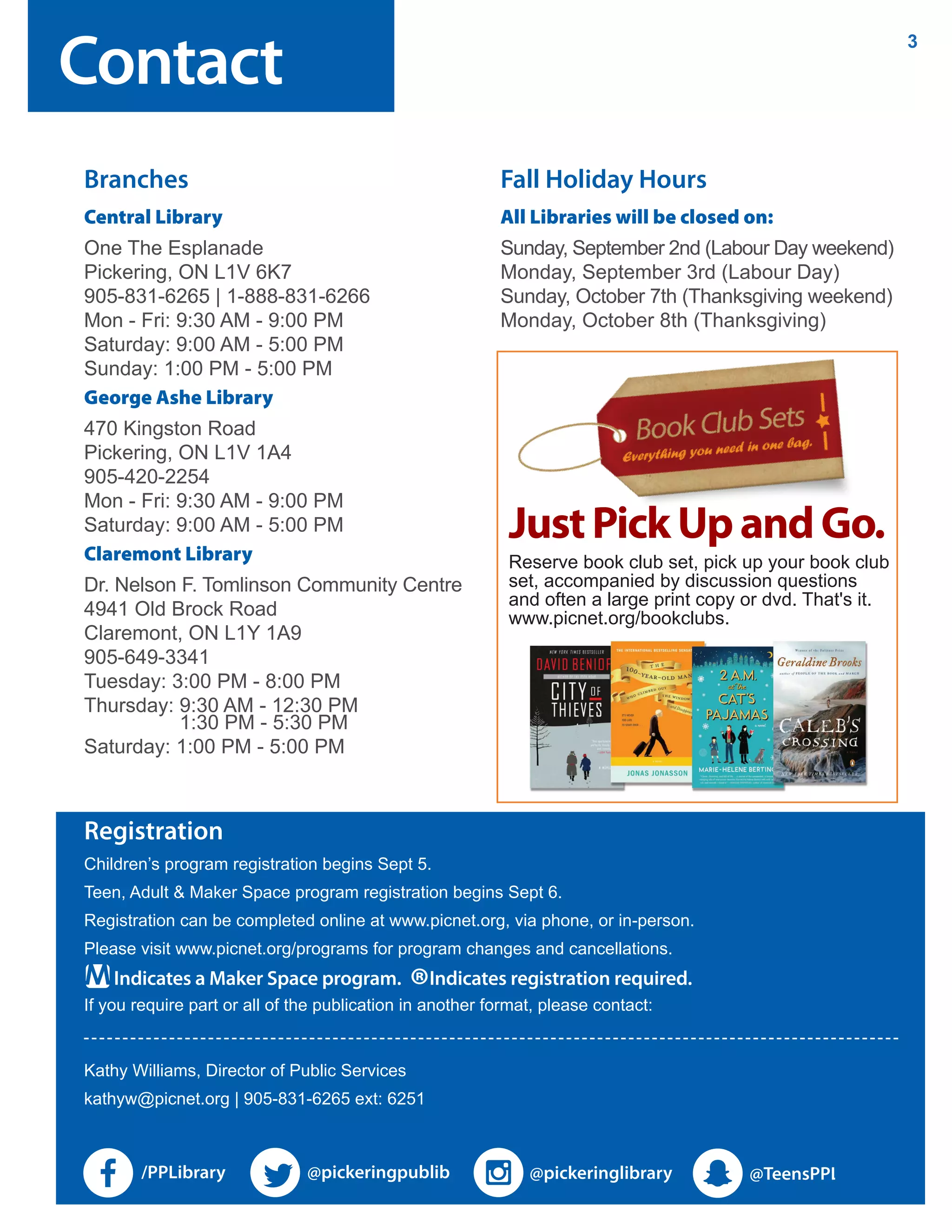 Registration
Children’s program registration begins Sept 5.
Teen, Adult & Maker Space program registration begins Sept 6.
Registration can be completed online at www.picnet.org, via phone, or in-person.
Please visit www.picnet.org/programs for program changes and cancellations.
If you require part or all of the publication in another format, please contact:
Kathy Williams, Director of Public Services
kathyw@picnet.org | 905-831-6265 ext: 6251
Indicates a Maker Space program.
®Indicates registration required.
Contact
3
Branches
Central Library
One The Esplanade
Pickering, ON L1V 6K7
905-831-6265 | 1-888-831-6266
Mon - Fri: 9:30 AM - 9:00 PM
Saturday: 9:00 AM - 5:00 PM
Sunday: 1:00 PM - 5:00 PM
George Ashe Library
470 Kingston Road
Pickering, ON L1V 1A4
905-420-2254
Mon - Fri: 9:30 AM - 9:00 PM
Saturday: 9:00 AM - 5:00 PM
Claremont Library
Dr. Nelson F. Tomlinson Community Centre
4941 Old Brock Road
Claremont, ON L1Y 1A9
905-649-3341
Tuesday: 3:00 PM - 8:00 PM
Thursday: 9:30 AM - 12:30 PM
1:30 PM - 5:30 PM
Saturday: 1:00 PM - 5:00 PM
Fall Holiday Hours
All Libraries will be closed on:
Sunday, September 2nd (Labour Day weekend)
Monday, September 3rd (Labour Day)
Sunday, October 7th (Thanksgiving weekend)
Monday, October 8th (Thanksgiving)
JustPickUpandGo.
Reserve book club set, pick up your book club
set, accompanied by discussion questions
and often a large print copy or dvd. That's it.
www.picnet.org/bookclubs.
 