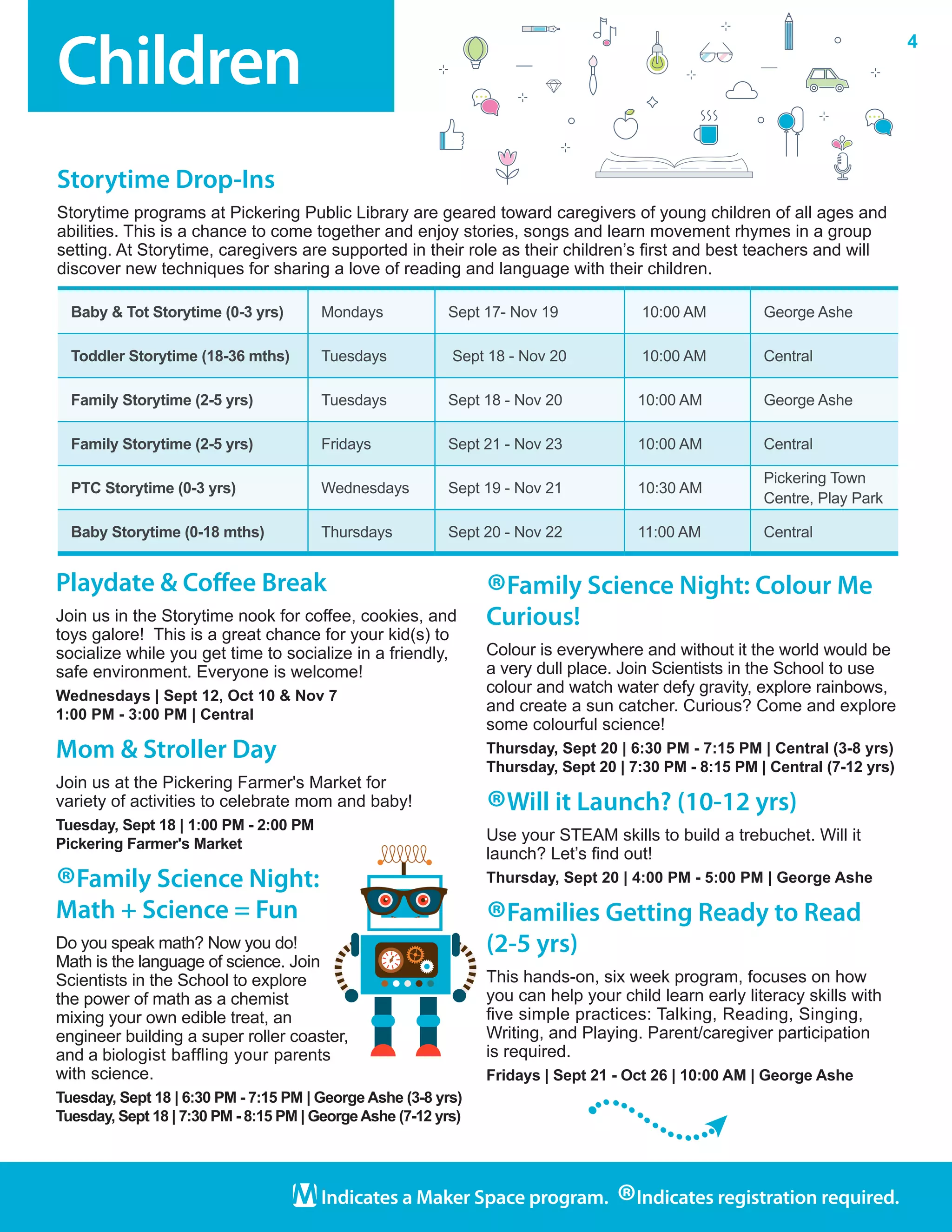 Children
4
Indicates a Maker Space program.
®Indicates registration required.
Playdate & Coffee Break
Join us in the Storytime nook for coffee, cookies, and
toys galore!  This is a great chance for your kid(s) to
socialize while you get time to socialize in a friendly,
safe environment. Everyone is welcome!
Wednesdays | Sept 12, Oct 10 & Nov 7
1:00 PM - 3:00 PM | Central
Mom & Stroller Day
Join us at the Pickering Farmer's Market for
variety of activities to celebrate mom and baby!
Tuesday, Sept 18 | 1:00 PM - 2:00 PM
Pickering Farmer's Market
®Family Science Night:
Math + Science = Fun
Do you speak math? Now you do!
Math is the language of science. Join
Scientists in the School to explore
the power of math as a chemist
mixing your own edible treat, an
engineer building a super roller coaster,
and a biologist baffling your parents
with science.
Tuesday, Sept 18 | 6:30 PM - 7:15 PM | George Ashe (3-8 yrs)
Tuesday, Sept 18 | 7:30 PM - 8:15 PM | GeorgeAshe (7-12 yrs)
®Family Science Night: Colour Me
Curious!
Colour is everywhere and without it the world would be
a very dull place. Join Scientists in the School to use
colour and watch water defy gravity, explore rainbows,
and create a sun catcher. Curious? Come and explore
some colourful science!
Thursday, Sept 20 | 6:30 PM - 7:15 PM | Central (3-8 yrs)
Thursday, Sept 20 | 7:30 PM - 8:15 PM | Central (7-12 yrs)
®Will it Launch? (10-12 yrs)
Use your STEAM skills to build a trebuchet. Will it
launch? Let’s find out!
Thursday, Sept 20 | 4:00 PM - 5:00 PM | George Ashe
®Families Getting Ready to Read
(2-5 yrs)
This hands-on, six week program, focuses on how
you can help your child learn early literacy skills with
five simple practices: Talking, Reading, Singing,
Writing, and Playing. Parent/caregiver participation
is required.
Fridays | Sept 21 - Oct 26 | 10:00 AM | George Ashe
Baby & Tot Storytime (0-3 yrs) Mondays Sept 17- Nov 19 10:00 AM George Ashe
Toddler Storytime (18-36 mths) Tuesdays Sept 18 - Nov 20 10:00 AM Central
Family Storytime (2-5 yrs) Tuesdays Sept 18 - Nov 20 10:00 AM George Ashe	
Family Storytime (2-5 yrs) Fridays Sept 21 - Nov 23 10:00 AM Central
PTC Storytime (0-3 yrs) Wednesdays Sept 19 - Nov 21 10:30 AM
Pickering Town
Centre, Play Park
Baby Storytime (0-18 mths) Thursdays Sept 20 - Nov 22 11:00 AM Central
Storytime Drop-Ins
Storytime programs at Pickering Public Library are geared toward caregivers of young children of all ages and
abilities. This is a chance to come together and enjoy stories, songs and learn movement rhymes in a group
setting. At Storytime, caregivers are supported in their role as their children’s first and best teachers and will
discover new techniques for sharing a love of reading and language with their children.
 