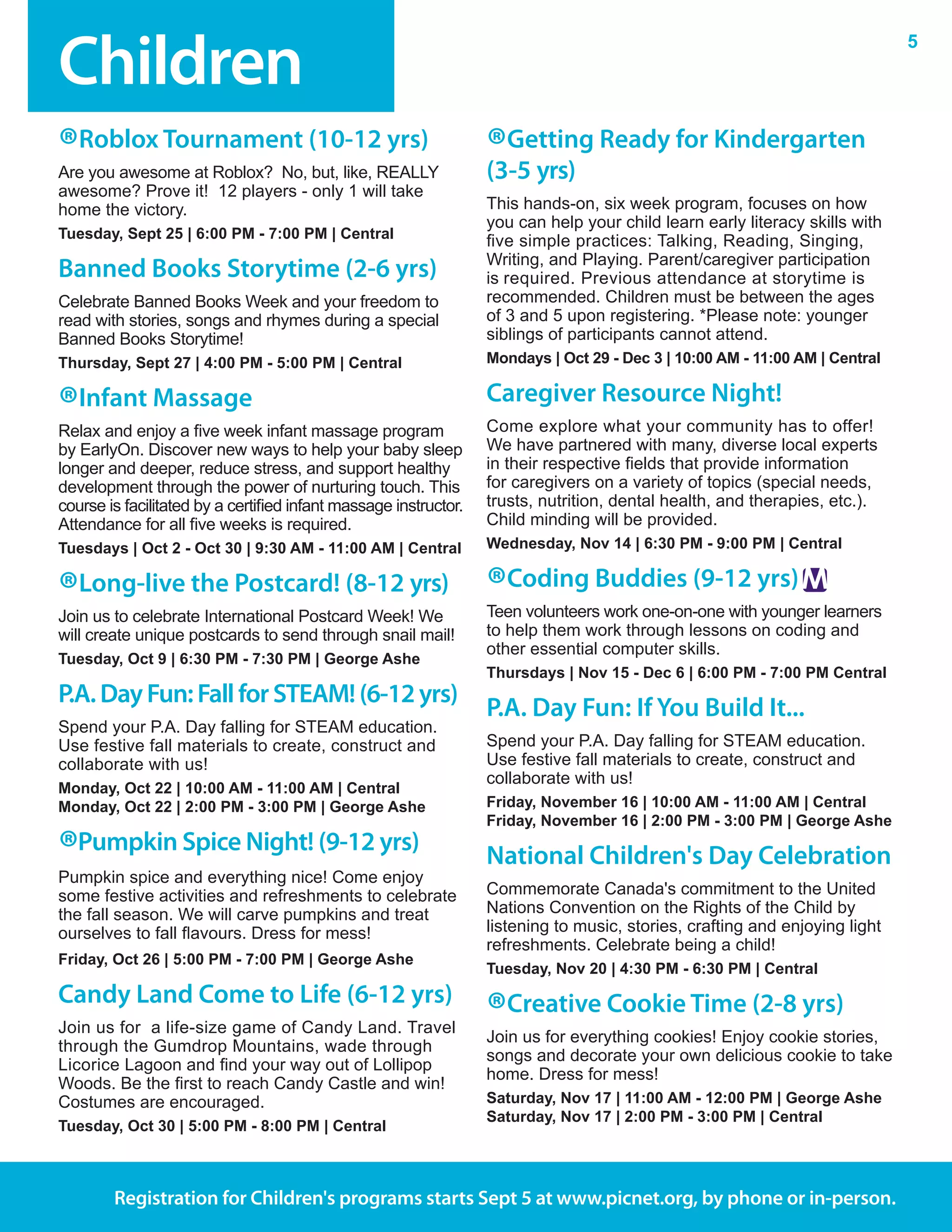 Children
5
Registration for Children's programs starts Sept 5 at www.picnet.org, by phone or in-person.
®Roblox Tournament (10-12 yrs)
Are you awesome at Roblox?  No, but, like, REALLY
awesome? Prove it!  12 players - only 1 will take
home the victory.
Tuesday, Sept 25 | 6:00 PM - 7:00 PM | Central	
Banned Books Storytime (2-6 yrs)
Celebrate Banned Books Week and your freedom to
read with stories, songs and rhymes during a special
Banned Books Storytime!
Thursday, Sept 27 | 4:00 PM - 5:00 PM | Central
®Infant Massage
Relax and enjoy a five week infant massage program
by EarlyOn. Discover new ways to help your baby sleep
longer and deeper, reduce stress, and support healthy
development through the power of nurturing touch. This
course is facilitated by a certified infant massage instructor.
Attendance for all five weeks is required.
Tuesdays | Oct 2 - Oct 30 | 9:30 AM - 11:00 AM | Central
®Long-live the Postcard! (8-12 yrs)
Join us to celebrate International Postcard Week! We
will create unique postcards to send through snail mail!
Tuesday, Oct 9 | 6:30 PM - 7:30 PM | George Ashe
P.A.DayFun:FallforSTEAM!(6-12yrs)
Spend your P.A. Day falling for STEAM education.
Use festive fall materials to create, construct and
collaborate with us!
Monday, Oct 22 | 10:00 AM - 11:00 AM | Central
Monday, Oct 22 | 2:00 PM - 3:00 PM | George Ashe
®Pumpkin Spice Night! (9-12 yrs)
Pumpkin spice and everything nice! Come enjoy
some festive activities and refreshments to celebrate
the fall season. We will carve pumpkins and treat
ourselves to fall flavours. Dress for mess!
Friday, Oct 26 | 5:00 PM - 7:00 PM | George Ashe
Candy Land Come to Life (6-12 yrs)
Join us for  a life-size game of Candy Land. Travel
through the Gumdrop Mountains, wade through
Licorice Lagoon and find your way out of Lollipop
Woods. Be the first to reach Candy Castle and win!
Costumes are encouraged.
Tuesday, Oct 30 | 5:00 PM - 8:00 PM | Central
®Getting Ready for Kindergarten
(3-5 yrs)
This hands-on, six week program, focuses on how
you can help your child learn early literacy skills with
five simple practices: Talking, Reading, Singing,
Writing, and Playing. Parent/caregiver participation
is required. Previous attendance at storytime is
recommended. Children must be between the ages
of 3 and 5 upon registering. *Please note: younger
siblings of participants cannot attend.
Mondays | Oct 29 - Dec 3 | 10:00 AM - 11:00 AM | Central
Caregiver Resource Night!
Come explore what your community has to offer!
We have partnered with many, diverse local experts
in their respective fields that provide information
for caregivers on a variety of topics (special needs,
trusts, nutrition, dental health, and therapies, etc.).
Child minding will be provided.
Wednesday, Nov 14 | 6:30 PM - 9:00 PM | Central
®Coding Buddies (9-12 yrs)
Teen volunteers work one-on-one with younger learners
to help them work through lessons on coding and
other essential computer skills.
Thursdays | Nov 15 - Dec 6 | 6:00 PM - 7:00 PM Central
P.A. Day Fun: If You Build It...
Spend your P.A. Day falling for STEAM education.
Use festive fall materials to create, construct and
collaborate with us!
Friday, November 16 | 10:00 AM - 11:00 AM | Central
Friday, November 16 | 2:00 PM - 3:00 PM | George Ashe
National Children's Day Celebration
Commemorate Canada's commitment to the United
Nations Convention on the Rights of the Child by
listening to music, stories, crafting and enjoying light
refreshments. Celebrate being a child!
Tuesday, Nov 20 | 4:30 PM - 6:30 PM | Central
®Creative Cookie Time (2-8 yrs)
Join us for everything cookies! Enjoy cookie stories,
songs and decorate your own delicious cookie to take
home. Dress for mess!
Saturday, Nov 17 | 11:00 AM - 12:00 PM | George Ashe
Saturday, Nov 17 | 2:00 PM - 3:00 PM | Central
 
