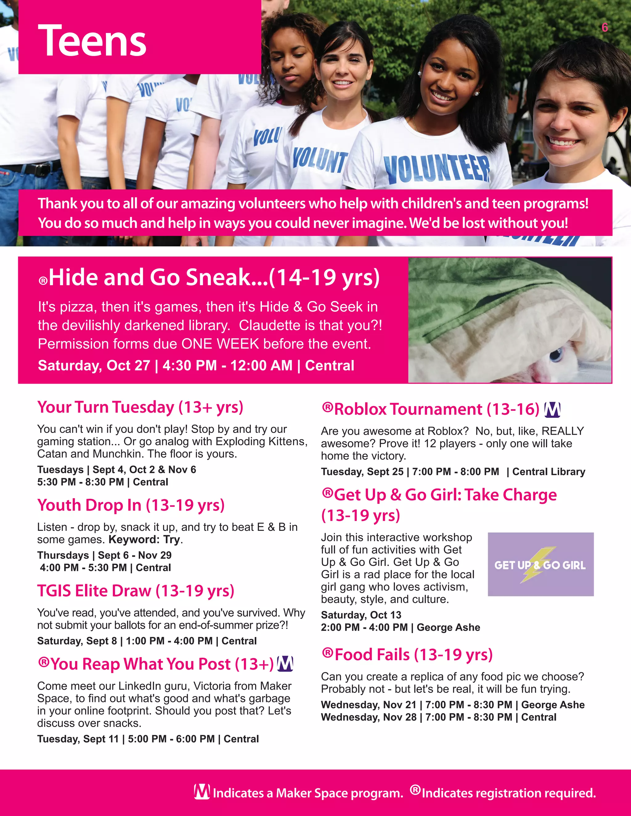 Teens
6
Indicates a Maker Space program.
®Indicates registration required.
Your Turn Tuesday (13+ yrs)
You can't win if you don't play! Stop by and try our
gaming station... Or go analog with Exploding Kittens,
Catan and Munchkin. The floor is yours.
Tuesdays | Sept 4, Oct 2 & Nov 6
5:30 PM - 8:30 PM | Central
Youth Drop In (13-19 yrs)
Listen - drop by, snack it up, and try to beat E & B in
some games. Keyword: Try.
Thursdays | Sept 6 - Nov 29
4:00 PM - 5:30 PM | Central
TGIS Elite Draw (13-19 yrs)
You've read, you've attended, and you've survived. Why
not submit your ballots for an end-of-summer prize?!  
Saturday, Sept 8 | 1:00 PM - 4:00 PM | Central
®You Reap What You Post (13+)
Come meet our LinkedIn guru, Victoria from Maker
Space, to find out what's good and what's garbage
in your online footprint. Should you post that? Let's
discuss over snacks. 
Tuesday, Sept 11 | 5:00 PM - 6:00 PM | Central
®Roblox Tournament (13-16)
Are you awesome at Roblox?  No, but, like, REALLY
awesome? Prove it! 12 players - only one will take
home the victory.
Tuesday, Sept 25 | 7:00 PM - 8:00 PM	 | Central Library
®Get Up & Go Girl: Take Charge
(13-19 yrs)
Join this interactive workshop
full of fun activities with Get
Up & Go Girl. Get Up & Go
Girl is a rad place for the local
girl gang who loves activism,
beauty, style, and culture.
Saturday, Oct 13
2:00 PM - 4:00 PM | George Ashe
®Food Fails (13-19 yrs)
Can you create a replica of any food pic we choose?
Probably not - but let's be real, it will be fun trying.	
Wednesday, Nov 21 | 7:00 PM - 8:30 PM | George Ashe
Wednesday, Nov 28 | 7:00 PM - 8:30 PM | Central
Thank you to all of our amazing volunteers who help with children's and teen programs!
You do so much and help in ways you could never imagine.We'd be lost without you!
®Hide and Go Sneak...(14-19 yrs)
It's pizza, then it's games, then it's Hide & Go Seek in
the devilishly darkened library.  Claudette is that you?!
Permission forms due ONE WEEK before the event.
Saturday, Oct 27 | 4:30 PM - 12:00 AM | Central
 