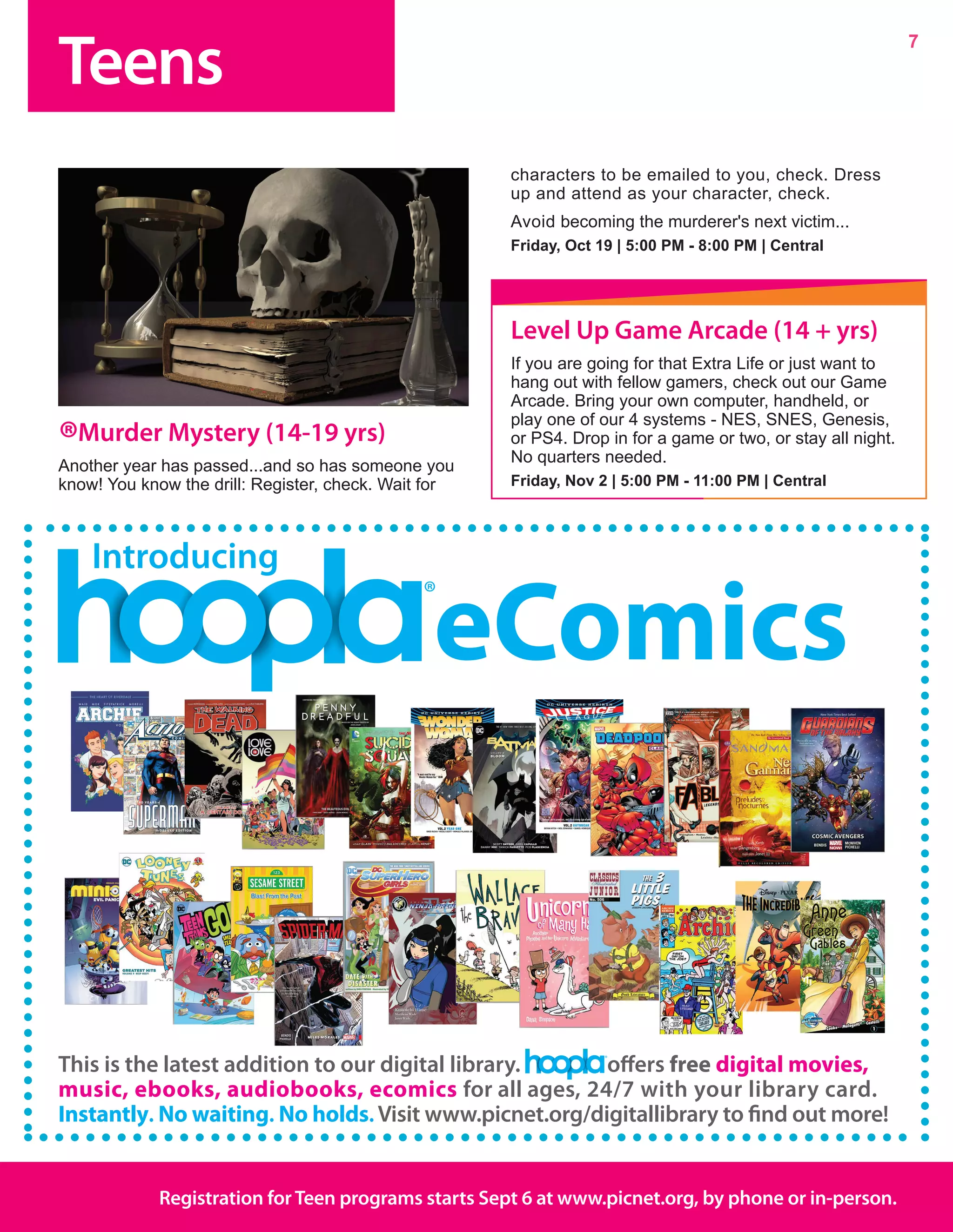 Teens
7
Registration forTeen programs starts Sept 6 at www.picnet.org, by phone or in-person.
®Murder Mystery (14-19 yrs)
Another year has passed...and so has someone you
know! You know the drill: Register, check. Wait for
characters to be emailed to you, check. Dress
up and attend as your character, check.
Avoid becoming the murderer's next victim...
Friday, Oct 19 | 5:00 PM - 8:00 PM | Central
This is the latest addition to our digital library. offers free digital movies,
music, ebooks, audiobooks, ecomics for all ages, 24/7 with your library card.
Instantly. No waiting. No holds. Visit www.picnet.org/digitallibrary to find out more!
Introducing
eComics
Level Up Game Arcade (14 + yrs)
If you are going for that Extra Life or just want to
hang out with fellow gamers, check out our Game
Arcade. Bring your own computer, handheld, or
play one of our 4 systems - NES, SNES, Genesis,
or PS4. Drop in for a game or two, or stay all night.
No quarters needed.	
Friday, Nov 2 | 5:00 PM - 11:00 PM | Central
 