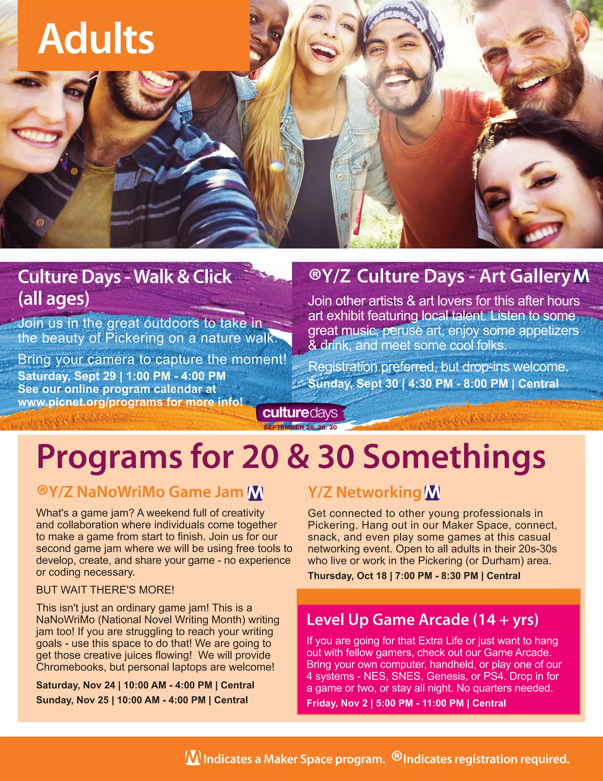 8
Indicates a Maker Space program.
®Indicates registration required.
Level Up Game Arcade (14 + yrs)
If you are going for that Extra Life or just want to hang
out with fellow gamers, check out our Game Arcade.
Bring your own computer, handheld, or play one of our
4 systems - NES, SNES, Genesis, or PS4. Drop in for
a game or two, or stay all night. No quarters needed.	
Friday, Nov 2 | 5:00 PM - 11:00 PM | Central
Programs for 20 & 30 Somethings
Adults
®Y/Z NaNoWriMo Game Jam
What's a game jam? A weekend full of creativity
and collaboration where individuals come together
to make a game from start to finish. Join us for our
second game jam where we will be using free tools to
develop, create, and share your game - no experience
or coding necessary. 
BUT WAIT THERE'S MORE!
This isn't just an ordinary game jam! This is a
NaNoWriMo (National Novel Writing Month) writing
jam too! If you are struggling to reach your writing
goals - use this space to do that! We are going to
get those creative juices flowing!  We will provide
Chromebooks, but personal laptops are welcome!
Saturday, Nov 24 | 10:00 AM - 4:00 PM | Central
Sunday, Nov 25 | 10:00 AM - 4:00 PM | Central
Y/Z Networking
Get connected to other young professionals in
Pickering. Hang out in our Maker Space, connect,
snack, and even play some games at this casual
networking event. Open to all adults in their 20s-30s
who live or work in the Pickering (or Durham) area. 
Thursday, Oct 18 | 7:00 PM - 8:30 PM | Central
Culture Days -Walk & Click
(all ages)
Join us in the great outdoors to take in
the beauty of Pickering on a nature walk.
Bring your camera to capture the moment!
Saturday, Sept 29 | 1:00 PM - 4:00 PM
See our online program calendar at
www.picnet.org/programs for more info!
®Y/Z Culture Days - Art Gallery
Join other artists & art lovers for this after hours
art exhibit featuring local talent. Listen to some
great music, peruse art, enjoy some appetizers
& drink, and meet some cool folks.
Registration preferred, but drop-ins welcome. 
Sunday, Sept 30 | 4:30 PM - 8:00 PM | Central
 