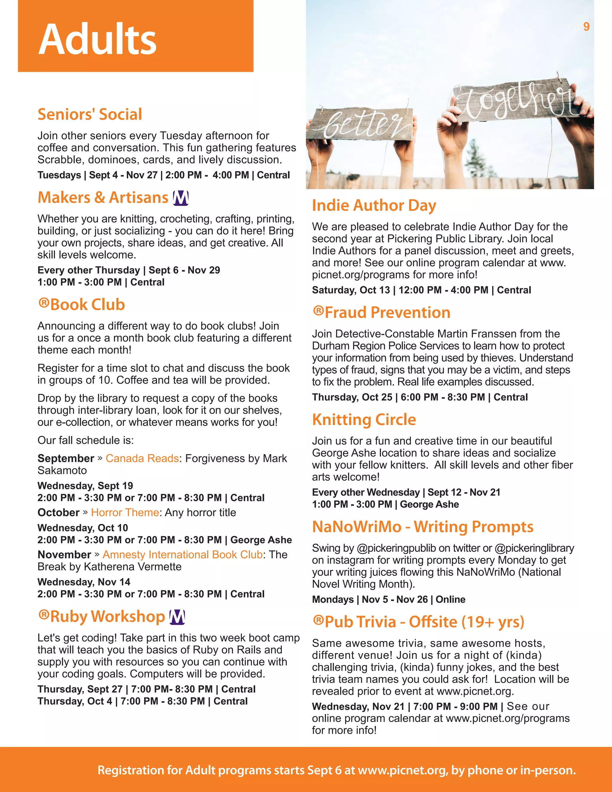 Adults
9
Registration for Adult programs starts Sept 6 at www.picnet.org, by phone or in-person.
Seniors' Social
Join other seniors every Tuesday afternoon for
coffee and conversation. This fun gathering features
Scrabble, dominoes, cards, and lively discussion.
Tuesdays | Sept 4 - Nov 27 | 2:00 PM - 4:00 PM | Central
Makers & Artisans
Whether you are knitting, crocheting, crafting, printing,
building, or just socializing - you can do it here! Bring
your own projects, share ideas, and get creative. All
skill levels welcome. 	
Every other Thursday | Sept 6 - Nov 29
1:00 PM - 3:00 PM | Central
®Book Club
Announcing a different way to do book clubs! Join
us for a once a month book club featuring a different
theme each month!
Register for a time slot to chat and discuss the book
in groups of 10. Coffee and tea will be provided. 
Drop by the library to request a copy of the books
through inter-library loan, look for it on our shelves,
our e-collection, or whatever means works for you!
Our fall schedule is:
September » Canada Reads: Forgiveness by Mark
Sakamoto
Wednesday, Sept 19
2:00 PM - 3:30 PM or 7:00 PM - 8:30 PM | Central
October » Horror Theme: Any horror title 
Wednesday, Oct 10
2:00 PM - 3:30 PM or 7:00 PM - 8:30 PM | George Ashe
November » Amnesty International Book Club: The
Break by Katherena Vermette
Wednesday, Nov 14
2:00 PM - 3:30 PM or 7:00 PM - 8:30 PM | Central
®Ruby Workshop
Let's get coding! Take part in this two week boot camp
that will teach you the basics of Ruby on Rails and
supply you with resources so you can continue with
your coding goals. Computers will be provided.	
Thursday, Sept 27 | 7:00 PM- 8:30 PM | Central
Thursday, Oct 4 | 7:00 PM - 8:30 PM | Central
Indie Author Day
We are pleased to celebrate Indie Author Day for the
second year at Pickering Public Library. Join local
Indie Authors for a panel discussion, meet and greets,
and more! See our online program calendar at www.
picnet.org/programs for more info! 
Saturday, Oct 13 | 12:00 PM - 4:00 PM | Central
®Fraud Prevention
Join Detective-Constable Martin Franssen from the
Durham Region Police Services to learn how to protect
your information from being used by thieves. Understand
types of fraud, signs that you may be a victim, and steps
to fix the problem. Real life examples discussed.
Thursday, Oct 25 | 6:00 PM - 8:30 PM | Central
Knitting Circle
Join us for a fun and creative time in our beautiful
George Ashe location to share ideas and socialize
with your fellow knitters.  All skill levels and other fiber
arts welcome! 
Every other Wednesday | Sept 12 - Nov 21
1:00 PM - 3:00 PM | George Ashe
NaNoWriMo - Writing Prompts
Swing by @pickeringpublib on twitter or @pickeringlibrary
on instagram for writing prompts every Monday to get
your writing juices flowing this NaNoWriMo (National
Novel Writing Month).
Mondays | Nov 5 - Nov 26 | Online
®Pub Trivia - Offsite (19+ yrs)
Same awesome trivia, same awesome hosts,
different venue! Join us for a night of (kinda)
challenging trivia, (kinda) funny jokes, and the best
trivia team names you could ask for!  Location will be
revealed prior to event at www.picnet.org.
Wednesday, Nov 21 | 7:00 PM - 9:00 PM | See our
online program calendar at www.picnet.org/programs
for more info!
 