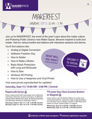 MAKERFEST
SATURDAY, SEPT 15 10 AM - 3 PM
10
Indicates a Maker Space program.
®Indicates registration required.
Papercraft Series
Enjoy making cool stuff using paper and cardboard,
and basic tools like scissors and glue. A different
activity will be offered each week. Bi-weekly Saturdays
and Mondays starting on Saturday, Sept 8.
Saturdays | Sept 8 - Nov 17 | 1:30 - 2:30 PM | Central
Mondays | Sept 10 - Nov 19 | 4:30 - 5:30 PM | Central
®Create Your Own Custom Button
or Magnet
Learn how to use the Button Maker to create cool
customized buttons. Using free ready-made templates,
you will learn how to design a button in MS Word and
make an actual custom button or magnet.
Wednesday, Sept 19 | 4:00 PM - 5:00 PM | Central
Wednesday, Sept 19 | 5:30 PM - 6:30 PM | Central
Join us for MAKERFEST, the event of the year! Learn about the maker culture
and Pickering Public Library's new Maker Space. Become inspired to build and
create. Visit our various booths and stations with interactive sessions and demos.
You'll find stations like:
»» Analog to Digital Conversion
»» Software Freedom Day
»» How to Solder
»» How to Make a Button
»» Basic Music Production
with Long and McQuade
»» How to Sew
»» All About 3D Printing
»» How to Use a Heatpress and Vinyl Printer
Visit www.picnet.org/makerfest for updates!
Saturday, Sept 15 | 10:00 AM - 3:00 PM | Central
 